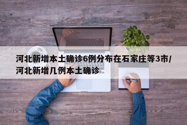 河北新增本土确诊6例分布在石家庄等3市/河北新增几例本土确诊