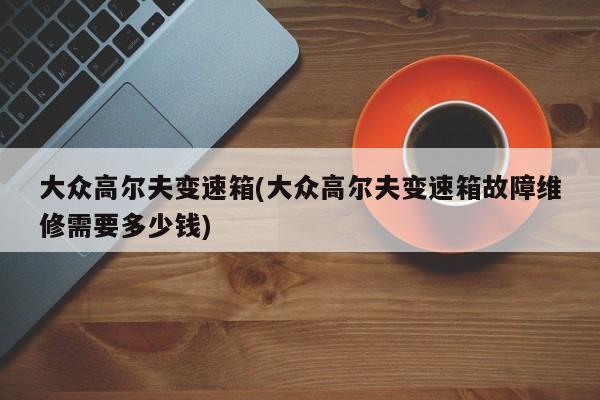 大众高尔夫变速箱(大众高尔夫变速箱故障维修需要多少钱)