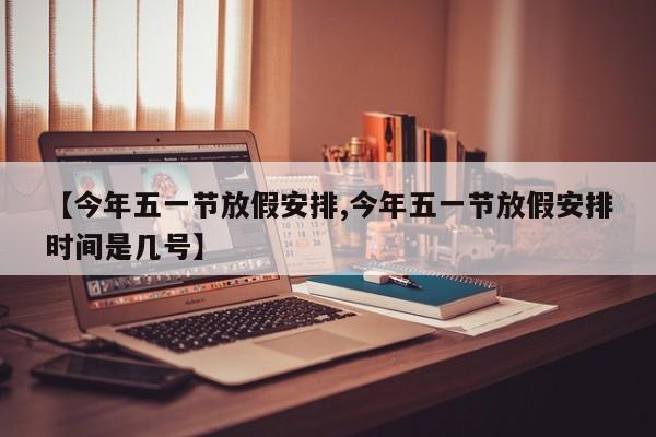 【今年五一节放假安排,今年五一节放假安排时间是几号】