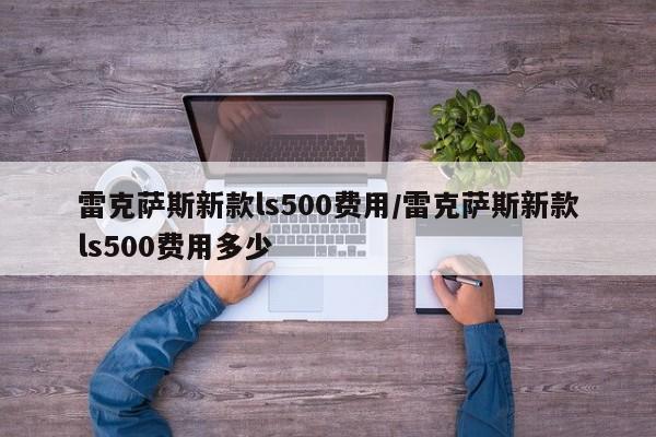 雷克萨斯新款ls500费用/雷克萨斯新款ls500费用多少
