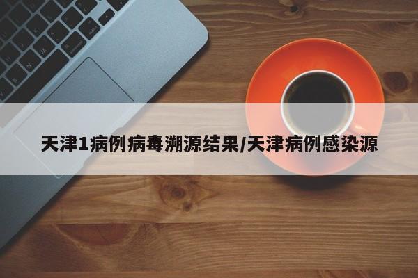 天津1病例病毒溯源结果/天津病例感染源