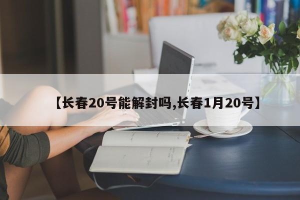 【长春20号能解封吗,长春1月20号】