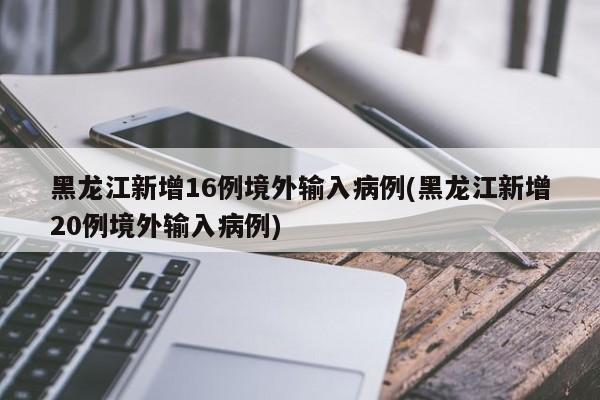 黑龙江新增16例境外输入病例(黑龙江新增20例境外输入病例)