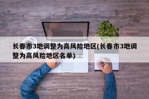 长春市3地调整为高风险地区(长春市3地调整为高风险地区名单)
