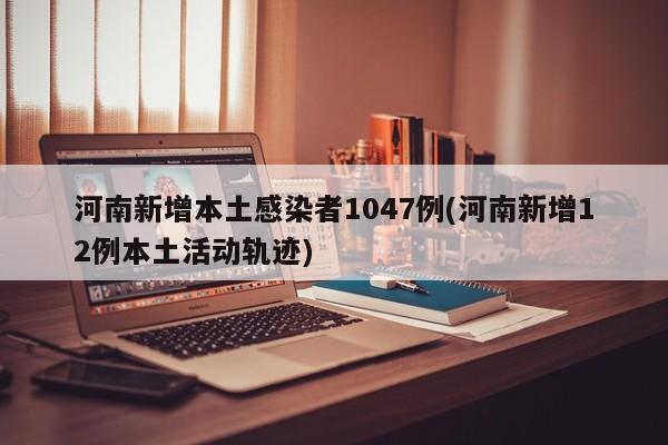 河南新增本土感染者1047例(河南新增12例本土活动轨迹)