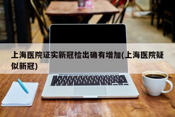 上海医院证实新冠检出确有增加(上海医院疑似新冠)