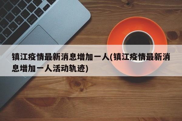 镇江疫情最新消息增加一人(镇江疫情最新消息增加一人活动轨迹)