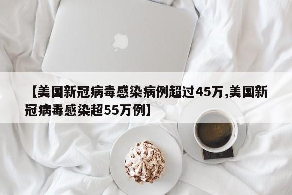 【美国新冠病毒感染病例超过45万,美国新冠病毒感染超55万例】
