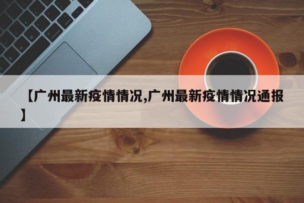 【广州最新疫情情况,广州最新疫情情况通报】