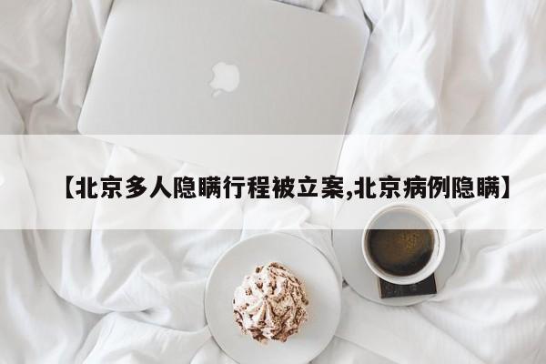 【北京多人隐瞒行程被立案,北京病例隐瞒】