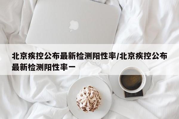 北京疾控公布最新检测阳性率/北京疾控公布最新检测阳性率一