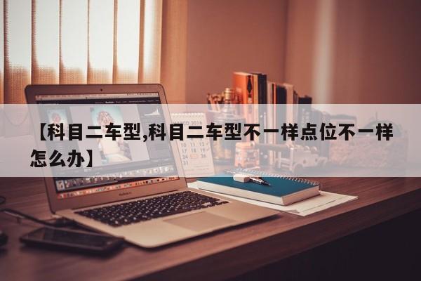 【科目二车型,科目二车型不一样点位不一样怎么办】