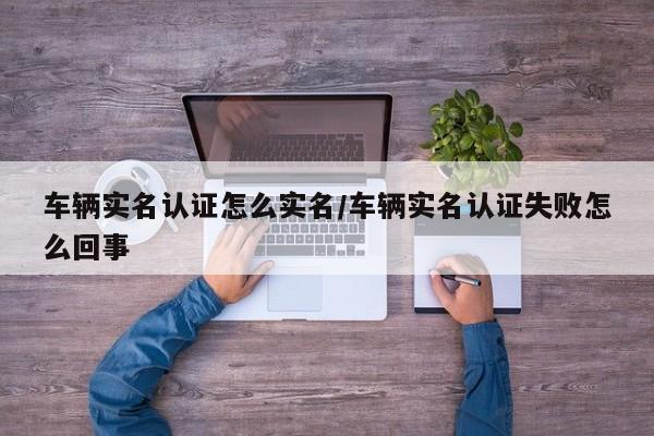 车辆实名认证怎么实名/车辆实名认证失败怎么回事