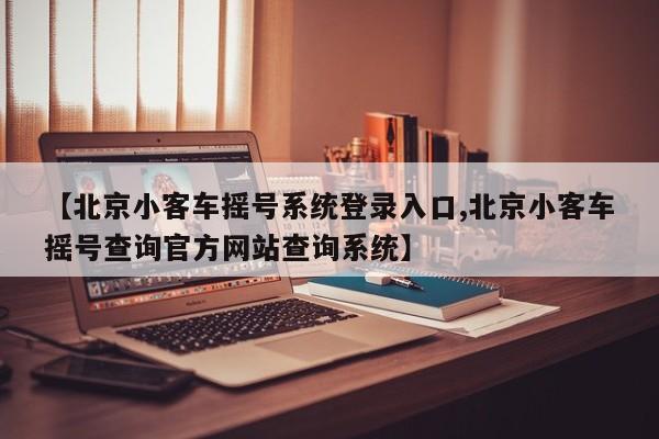 【北京小客车摇号系统登录入口,北京小客车摇号查询官方网站查询系统】