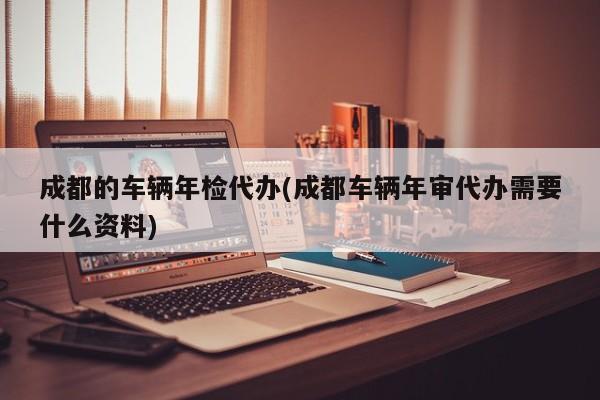 成都的车辆年检代办(成都车辆年审代办需要什么资料)