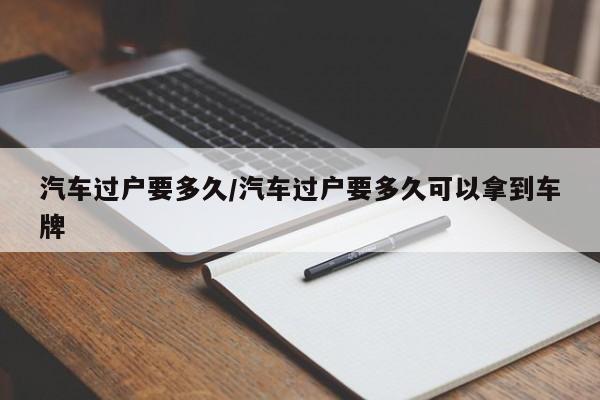 汽车过户要多久/汽车过户要多久可以拿到车牌