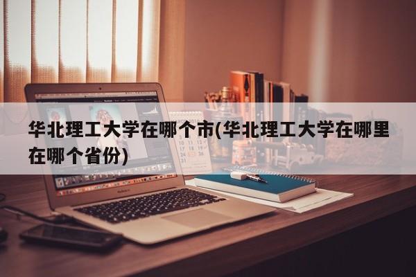 华北理工大学在哪个市(华北理工大学在哪里在哪个省份)