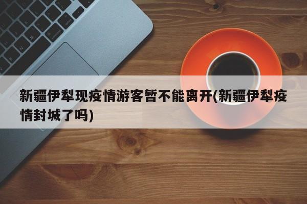 新疆伊犁现疫情游客暂不能离开(新疆伊犁疫情封城了吗)