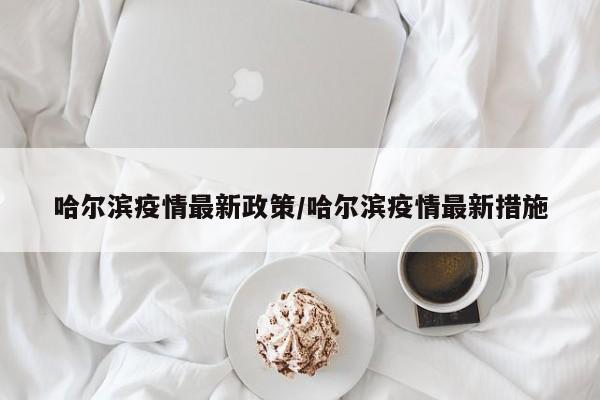 哈尔滨疫情最新政策/哈尔滨疫情最新措施