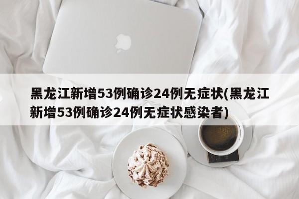 黑龙江新增53例确诊24例无症状(黑龙江新增53例确诊24例无症状感染者)