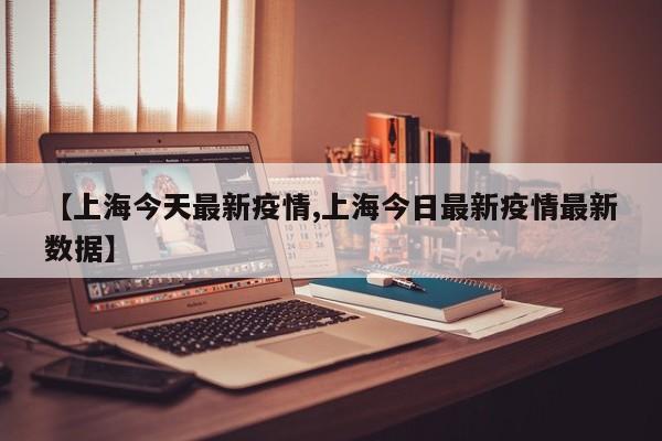 【上海今天最新疫情,上海今日最新疫情最新数据】