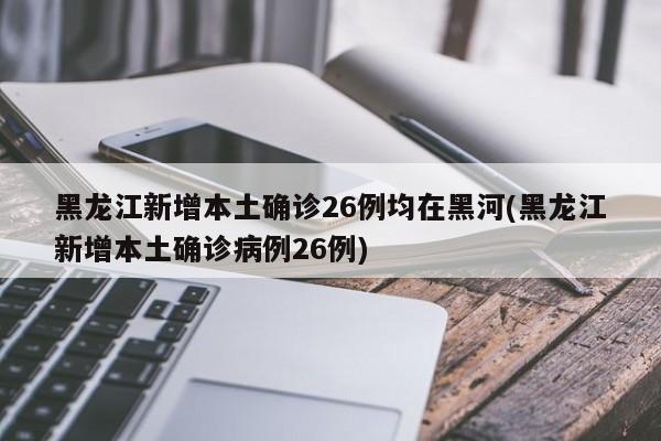 黑龙江新增本土确诊26例均在黑河(黑龙江新增本土确诊病例26例)