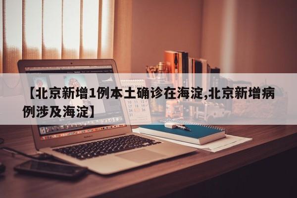 【北京新增1例本土确诊在海淀,北京新增病例涉及海淀】