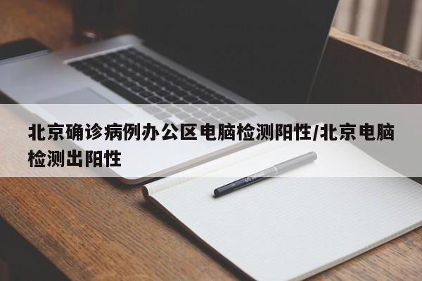 北京确诊病例办公区电脑检测阳性/北京电脑检测出阳性