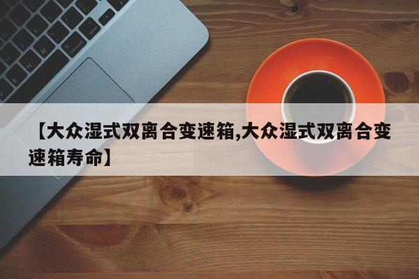 【大众湿式双离合变速箱,大众湿式双离合变速箱寿命】