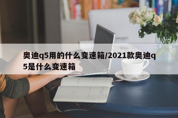 奥迪q5用的什么变速箱/2021款奥迪q5是什么变速箱