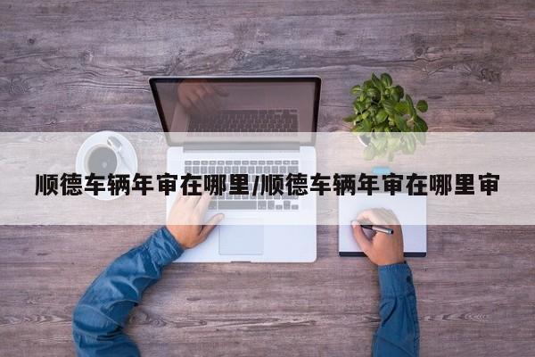 顺德车辆年审在哪里/顺德车辆年审在哪里审
