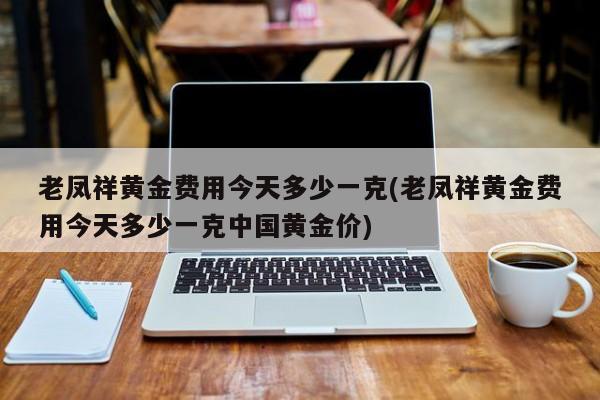 老凤祥黄金费用今天多少一克(老凤祥黄金费用今天多少一克中国黄金价)