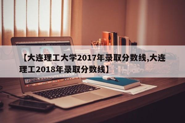 【大连理工大学2017年录取分数线,大连理工2018年录取分数线】