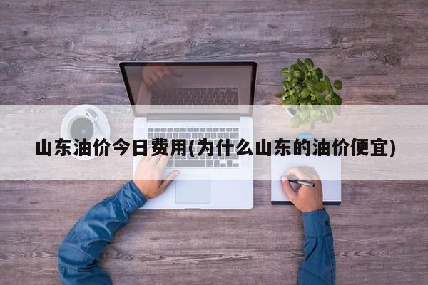 山东油价今日费用(为什么山东的油价便宜)