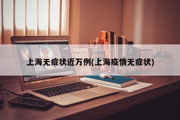 上海无症状近万例(上海疫情无症状)