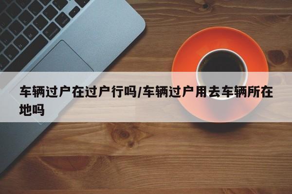 车辆过户在过户行吗/车辆过户用去车辆所在地吗