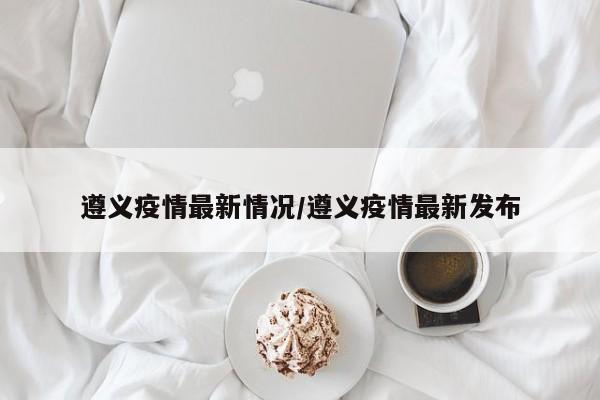 遵义疫情最新情况/遵义疫情最新发布