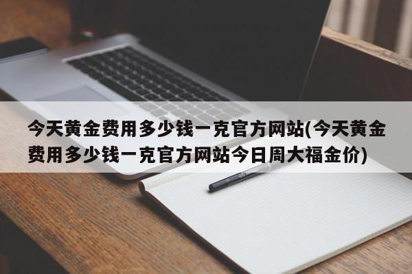 今天黄金费用多少钱一克官方网站(今天黄金费用多少钱一克官方网站今日周大福金价)