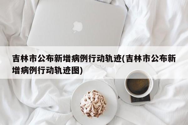 吉林市公布新增病例行动轨迹(吉林市公布新增病例行动轨迹图)