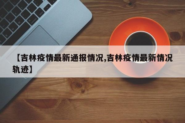 【吉林疫情最新通报情况,吉林疫情最新情况轨迹】