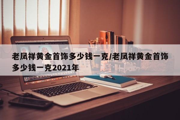 老凤祥黄金首饰多少钱一克/老凤祥黄金首饰多少钱一克2021年