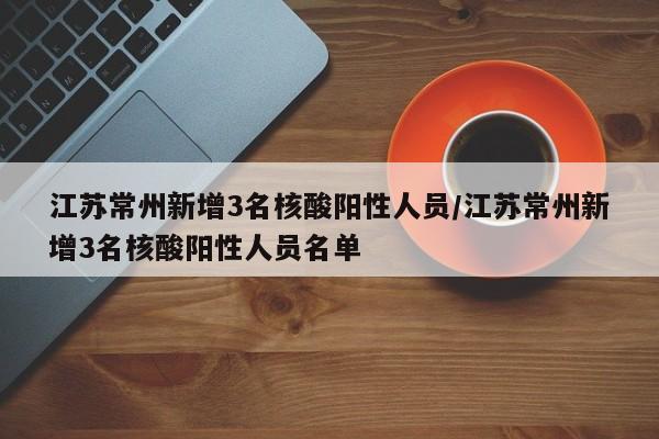 江苏常州新增3名核酸阳性人员/江苏常州新增3名核酸阳性人员名单