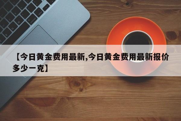 【今日黄金费用最新,今日黄金费用最新报价多少一克】