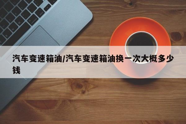 汽车变速箱油/汽车变速箱油换一次大概多少钱