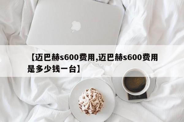 【迈巴赫s600费用,迈巴赫s600费用是多少钱一台】