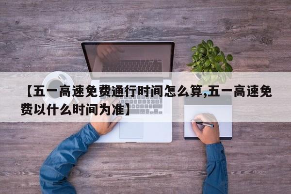 【五一高速免费通行时间怎么算,五一高速免费以什么时间为准】