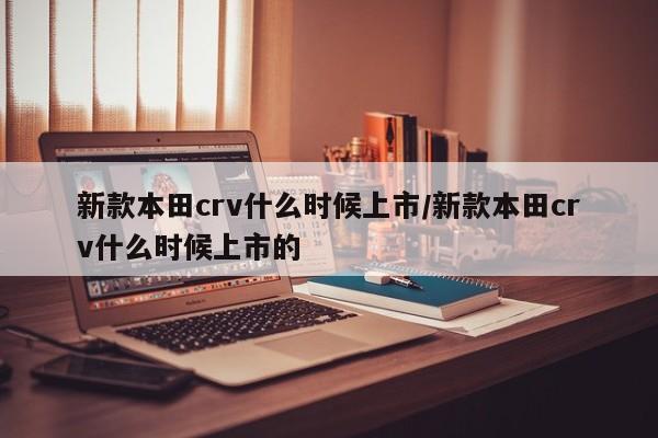 新款本田crv什么时候上市/新款本田crv什么时候上市的