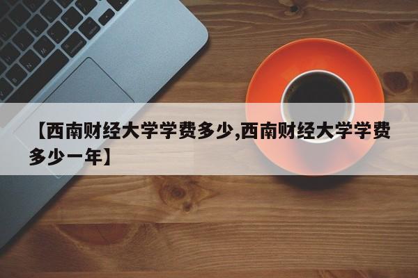 【西南财经大学学费多少,西南财经大学学费多少一年】