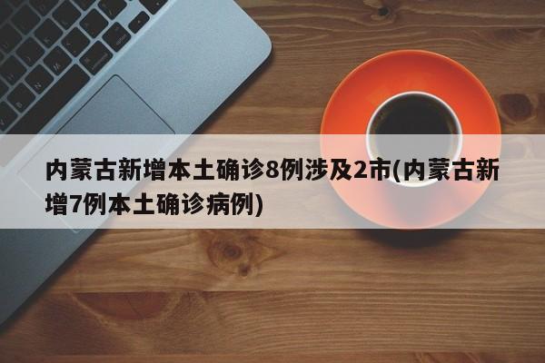 内蒙古新增本土确诊8例涉及2市(内蒙古新增7例本土确诊病例)