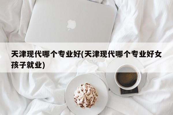 天津现代哪个专业好(天津现代哪个专业好女孩子就业)